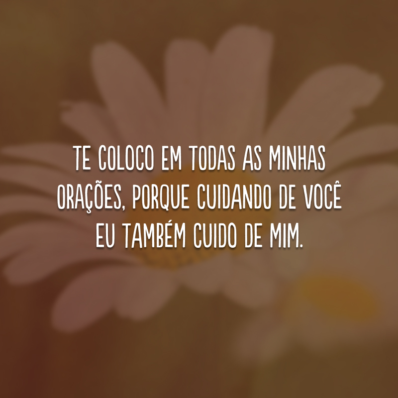 Te coloco em todas as minhas orações, porque cuidando de você eu também cuido de mim.