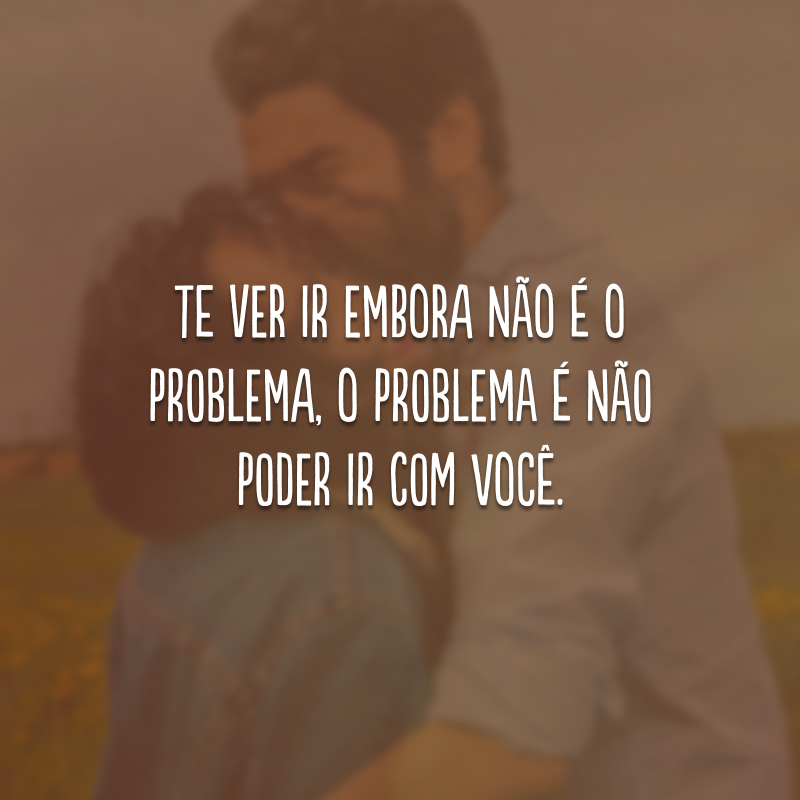 Te ver ir embora não é o problema, o problema é não poder ir com você.
