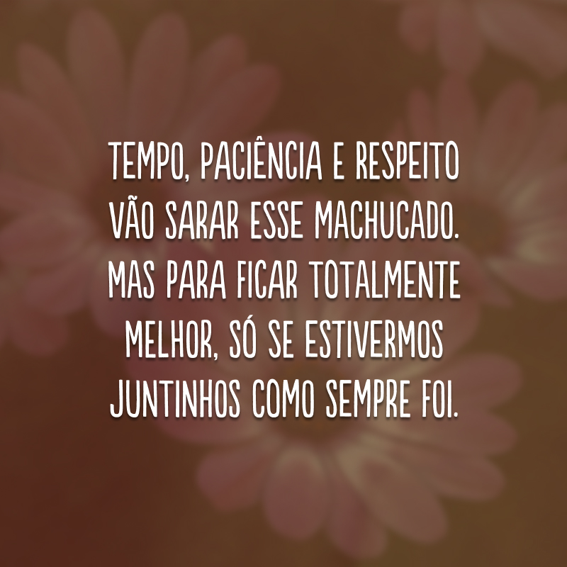 Tempo, paciência e respeito vão sarar esse machucado. Mas para ficar totalmente melhor, só se estivermos juntinhos como sempre foi.