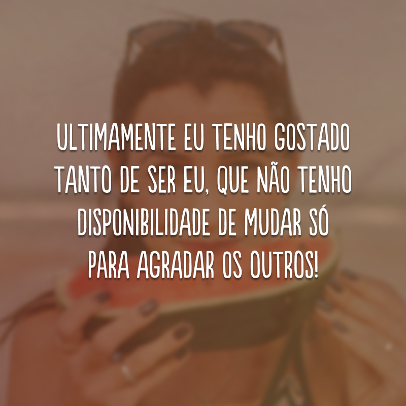 Ultimamente eu tenho gostado tanto de ser eu, que não tenho disponibilidade de mudar só para agradar os outros!