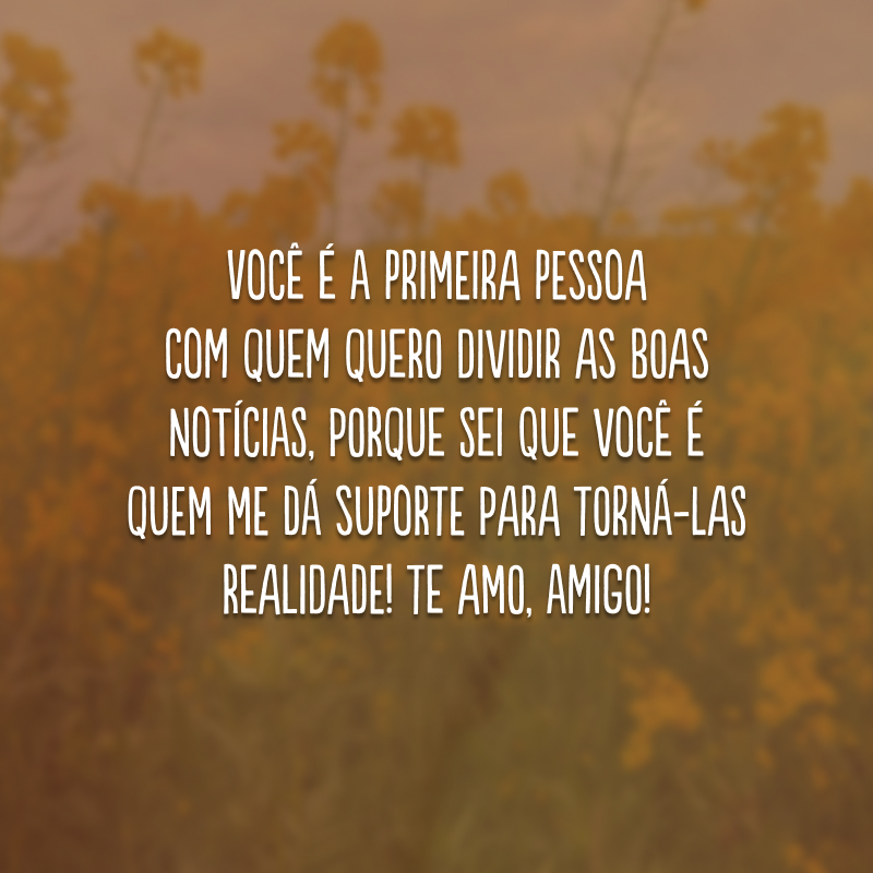 Você é a primeira pessoa com quem quero dividir as boas notícias, porque sei que você é quem me dá suporte para torná-las realidade! Te amo, amigo! 