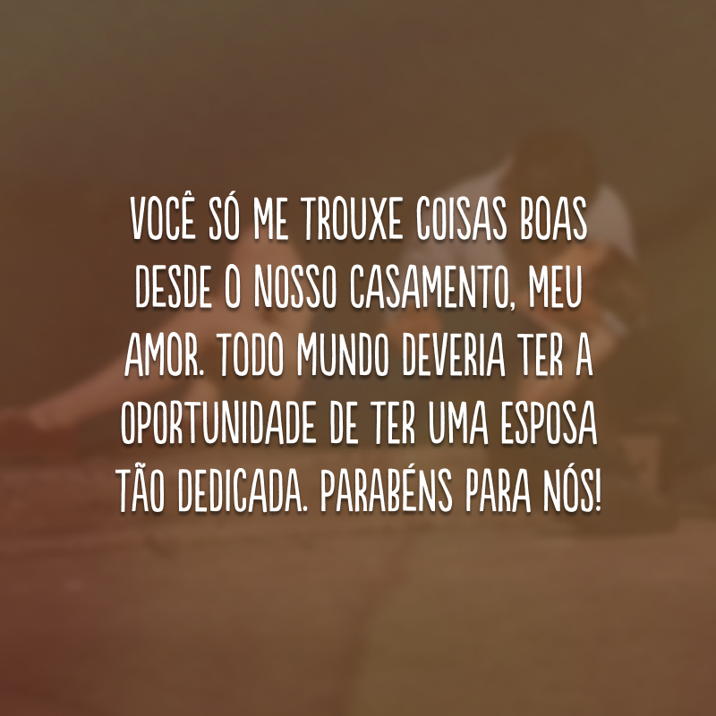 Você só me trouxe coisas boas desde o nosso casamento, meu amor. Todo mundo deveria ter a oportunidade de ter uma esposa tão dedicada. Parabéns para nós! 