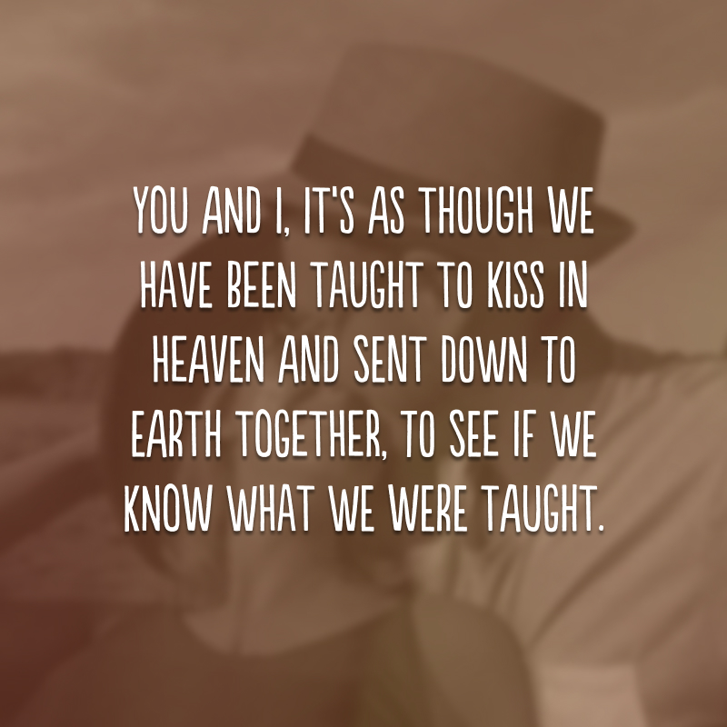 You and I, it’s as though we have been taught to kiss in heaven and sent down to earth together, to see if we know what we were taught.
(Você e eu, é como se tivéssemos sido ensinados a beijar no céu e enviados à terra juntos, para ver se sabemos o que fomos ensinados.)