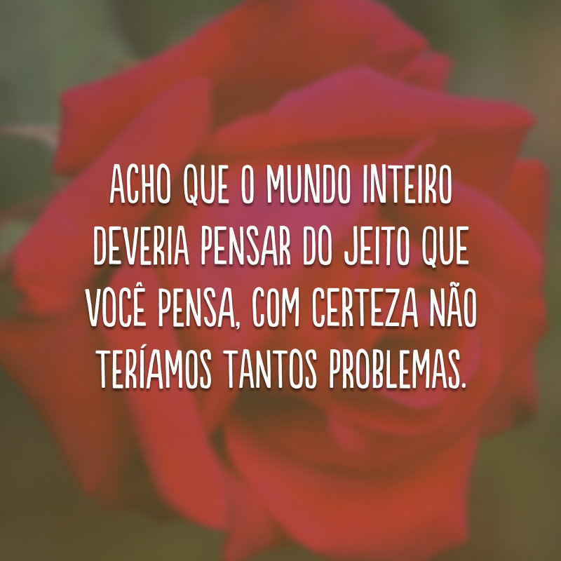 Acho que o mundo inteiro deveria pensar do jeito que você pensa, com certeza não teríamos tantos problemas. 