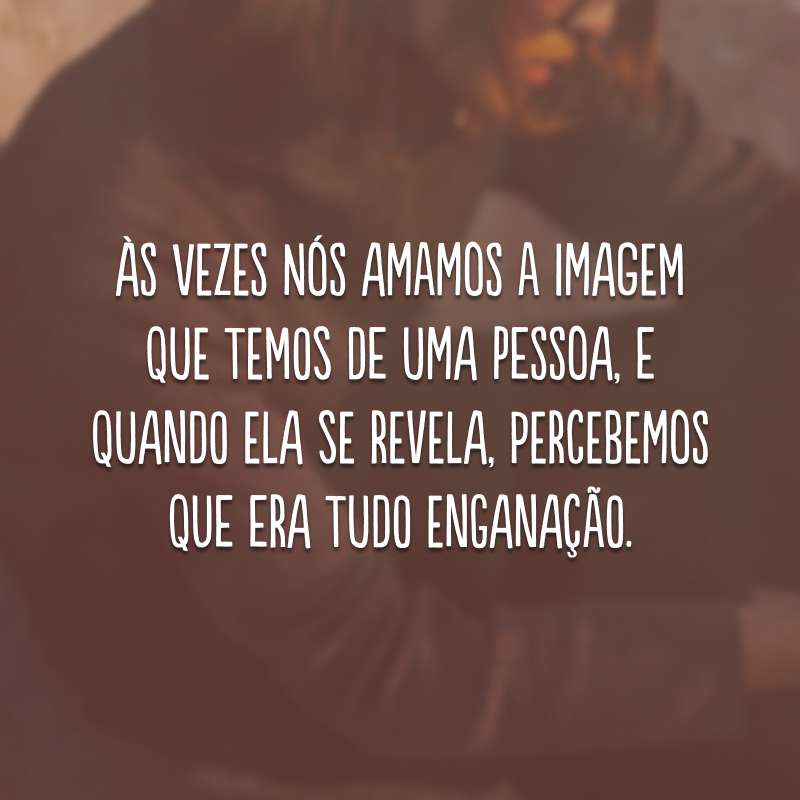 Às vezes nós amamos a imagem que temos de uma pessoa, e quando ela se revela, percebemos que era tudo enganação. 