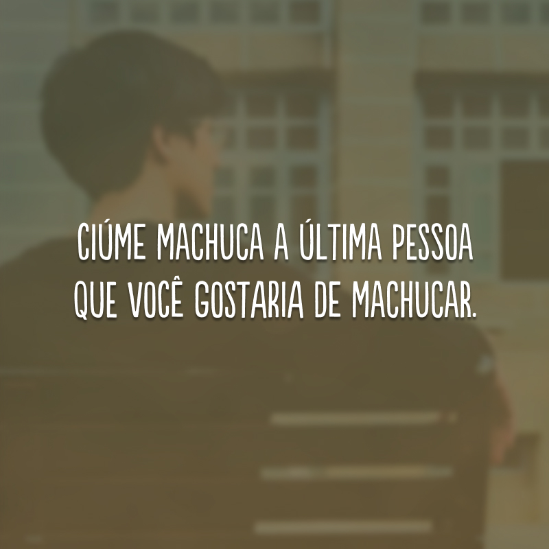 Ciúme machuca a última pessoa que você gostaria de machucar.