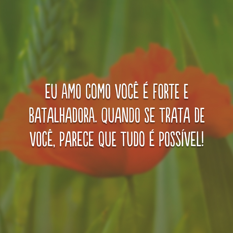 Eu amo como você é forte e batalhadora. Quando se trata de você, parece que tudo é possível!
