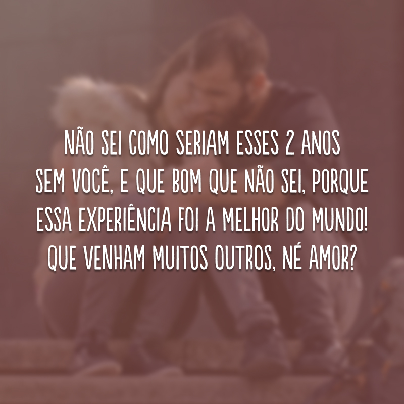 Não sei como seriam esses 2 anos sem você, e que bom que não sei, porque essa experiência foi a melhor do mundo! Que venham muitos outros, né amor?