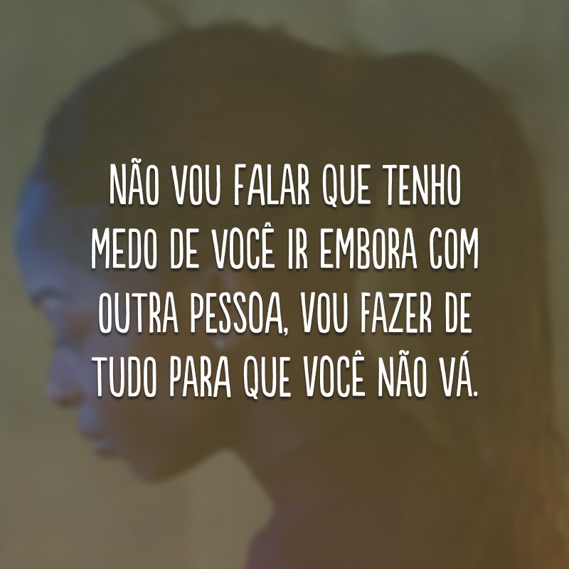 Não vou falar que tenho medo de você ir embora com outra pessoa, vou fazer de tudo para que você não vá.