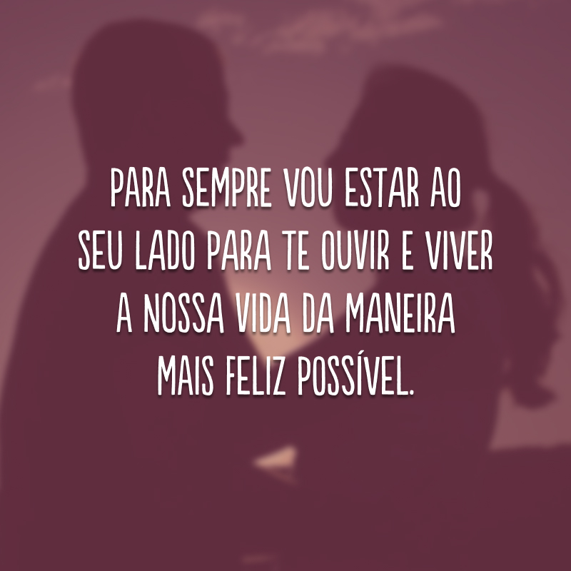 Para sempre vou estar ao seu lado para te ouvir e viver a nossa vida da maneira mais feliz possível. 