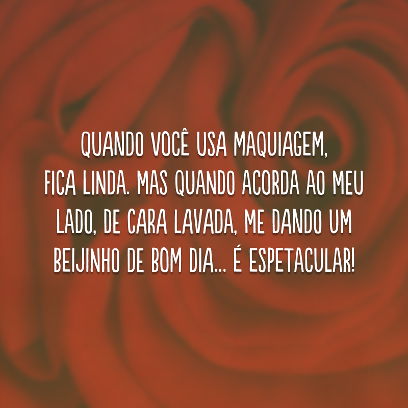 Quando você usa maquiagem, fica linda. Mas quando acorda ao meu lado, de cara lavada, me dando um beijinho de bom dia… é espetacular!