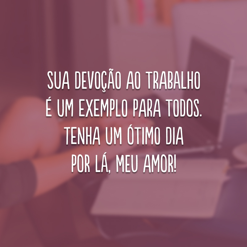 Sua devoção ao trabalho é um exemplo para todos. Tenha um ótimo dia por lá, meu amor!
