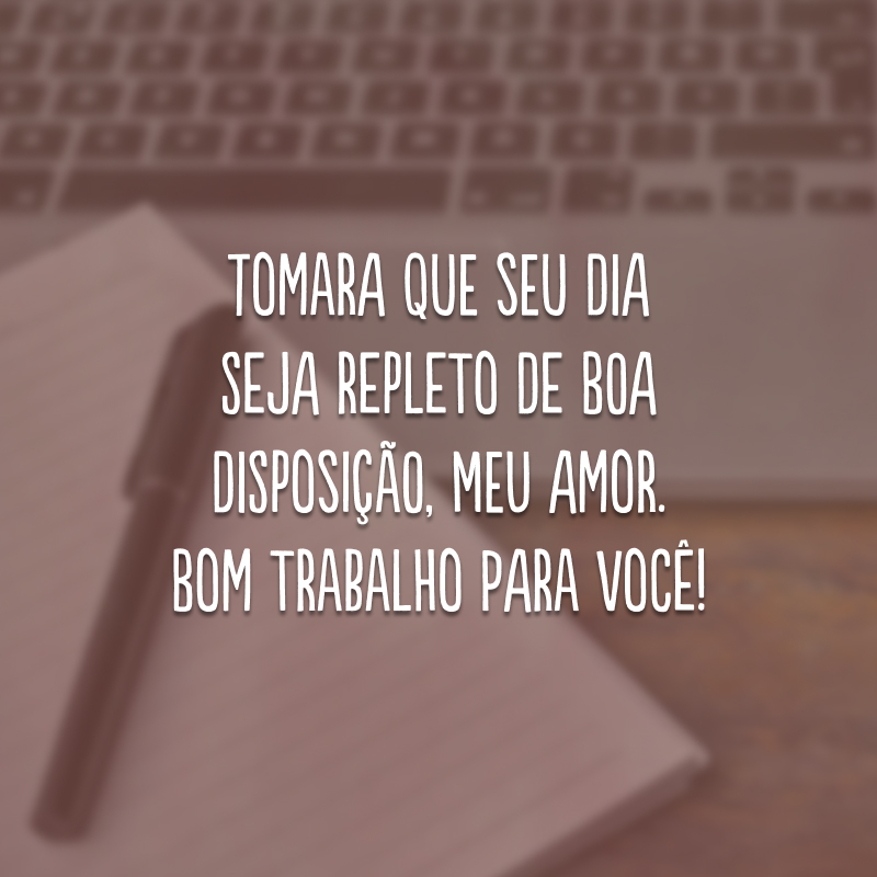 Tomara que seu dia seja repleto de boa disposição, meu amor. Bom trabalho para você!
