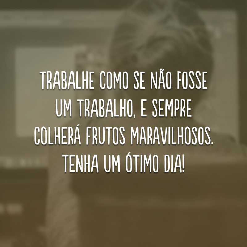 Trabalhe como se não fosse um trabalho, e sempre colherá frutos maravilhosos. Tenha um ótimo dia!
