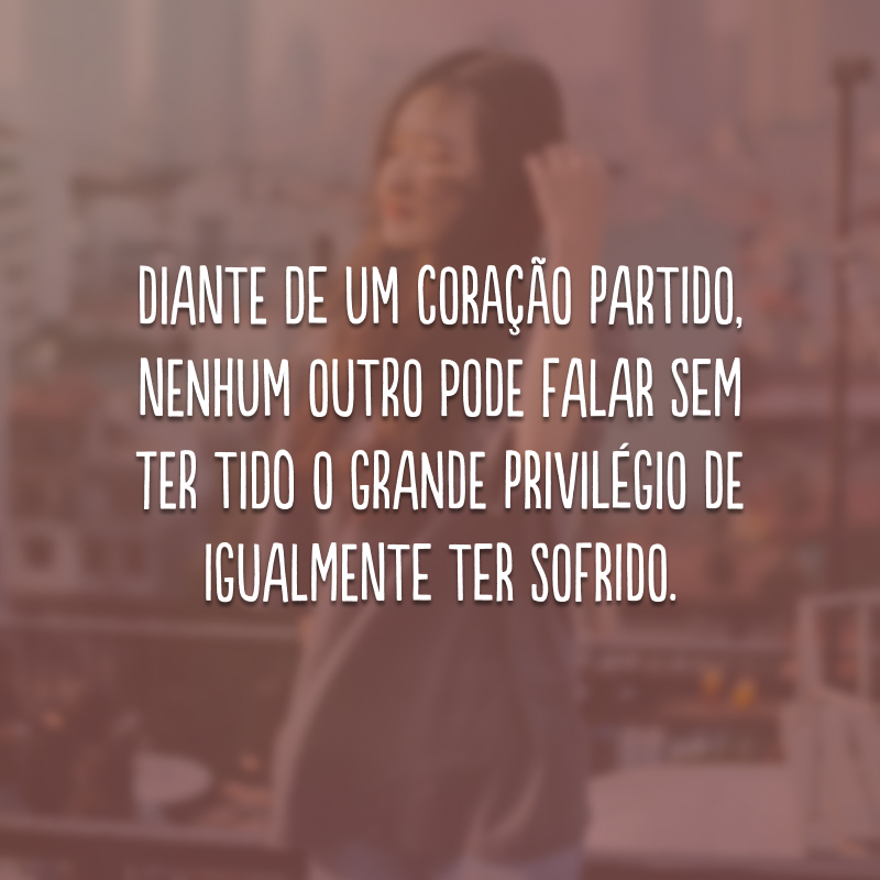 Diante de um coração partido, nenhum outro pode falar sem ter tido o grande privilégio de igualmente ter sofrido. 
