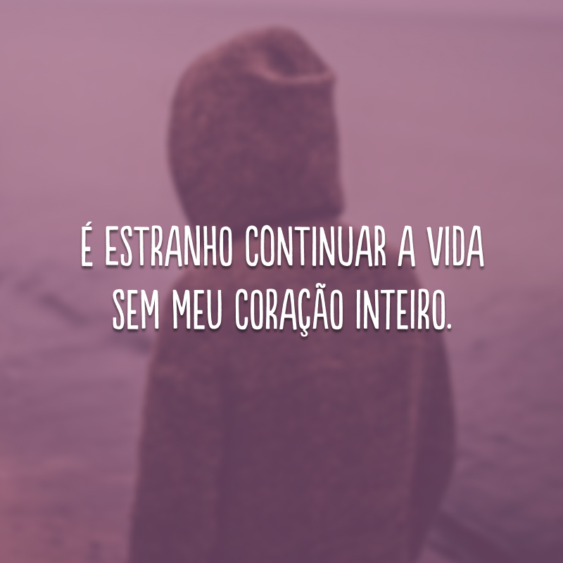 É estranho continuar a vida sem meu coração inteiro. 