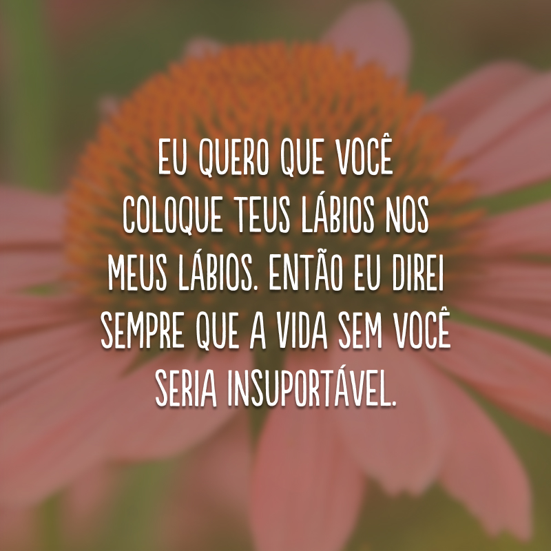 Eu quero que você coloque teus lábios nos meus lábios. Então eu direi sempre que a vida sem você seria insuportável.