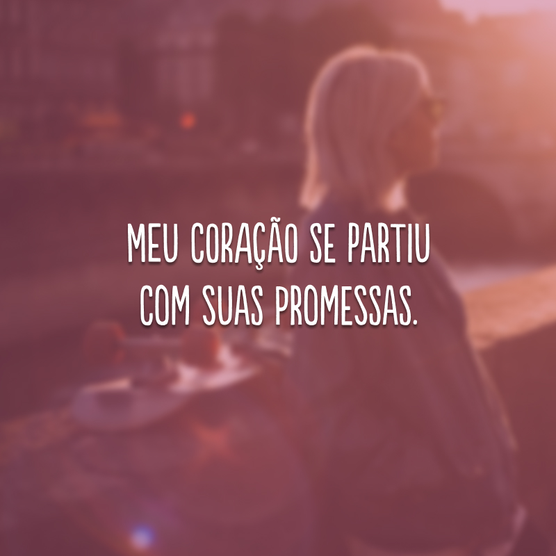 Meu coração se partiu com suas promessas.