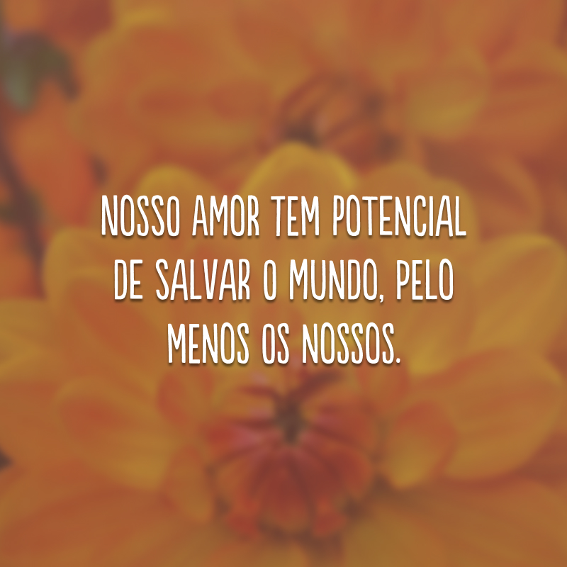 Nosso amor tem potencial de salvar o mundo, pelo menos os nossos. 