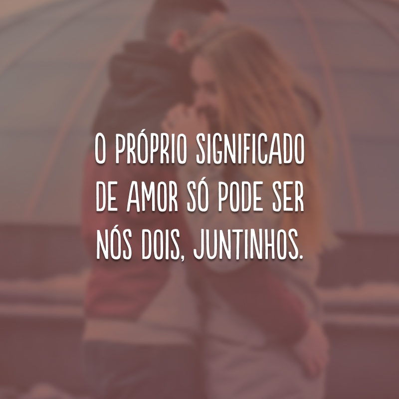 O próprio significado de amor só pode ser nós dois, juntinhos.
