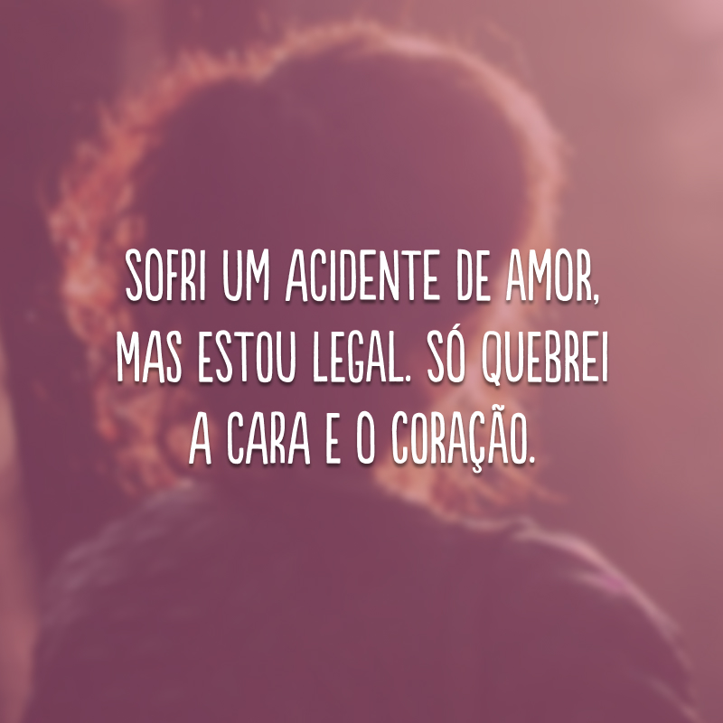 Sofri um acidente de amor, mas estou legal. Só quebrei a cara e o coração.