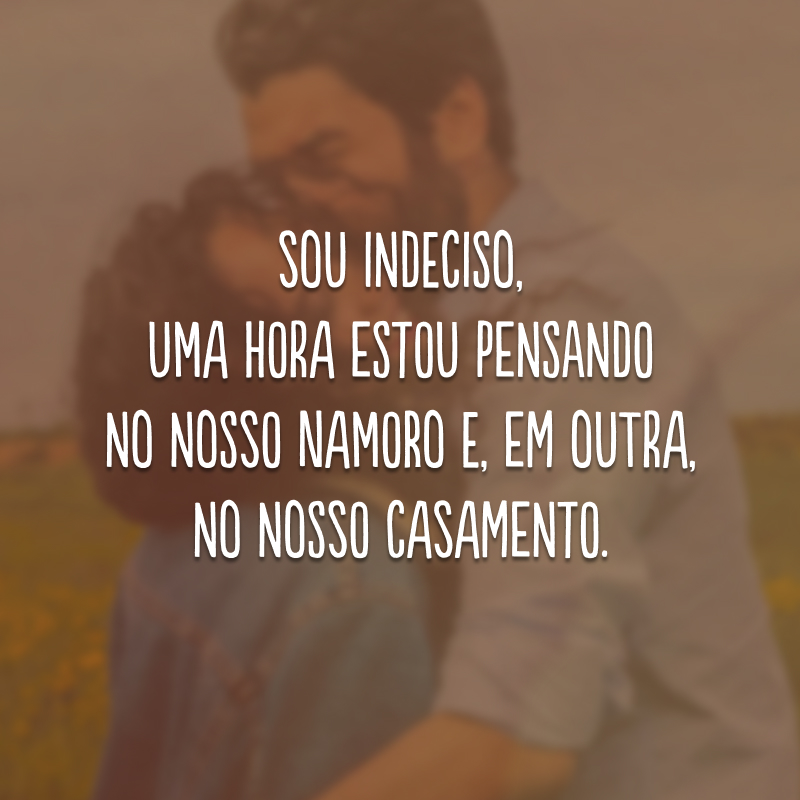 Sou indeciso, uma hora estou pensando no nosso namoro e, em outra, no nosso casamento.
