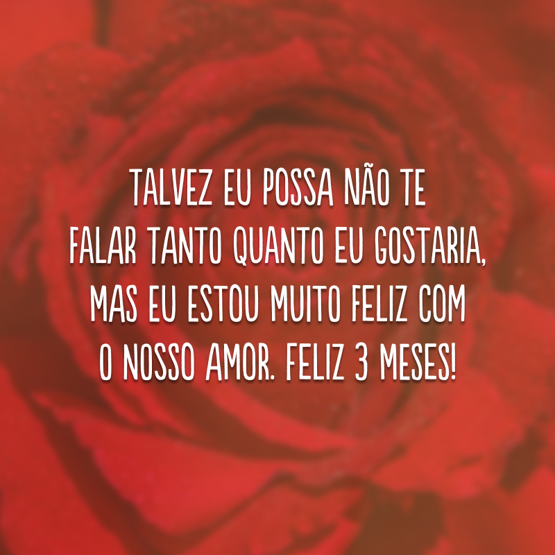 Talvez eu possa não te falar tanto quanto eu gostaria, mas eu estou muito feliz com o nosso amor. Feliz 3 meses!
