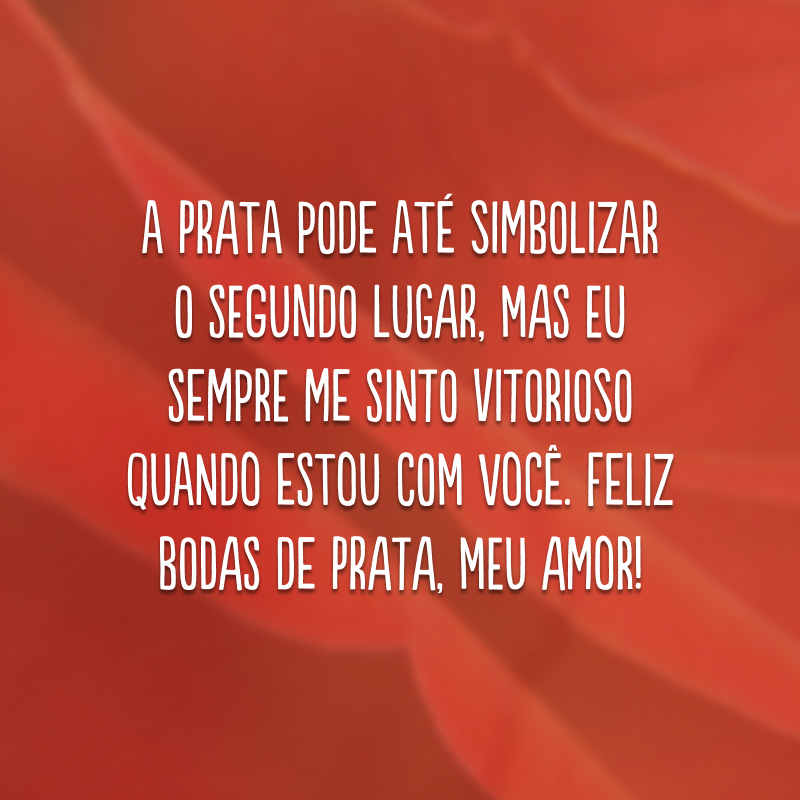 A prata pode até simbolizar o segundo lugar, mas eu sempre me sinto vitorioso quando estou com você. Feliz bodas de prata, meu amor!
