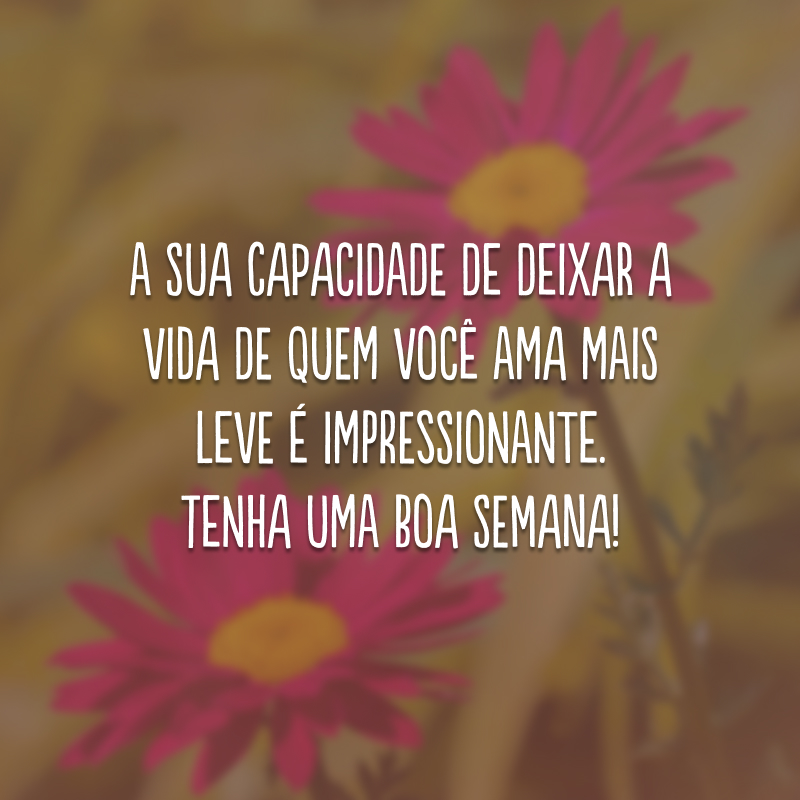 A sua capacidade de deixar a vida de quem você ama mais leve é impressionante. Tenha uma boa semana!
