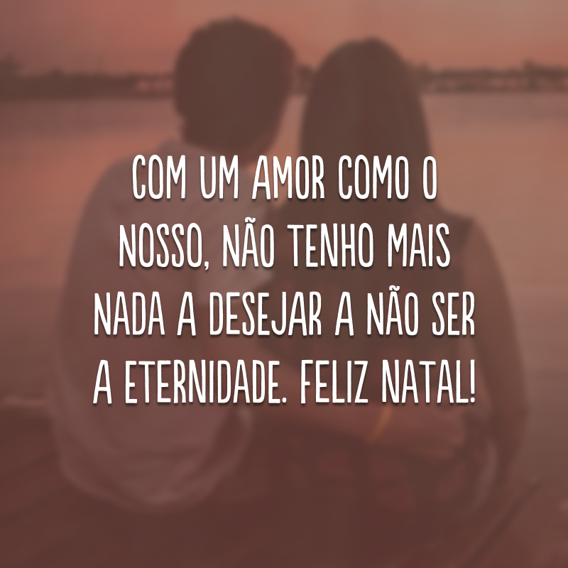 Com um amor como o nosso, não tenho mais nada a desejar a não ser a eternidade. Feliz Natal!
