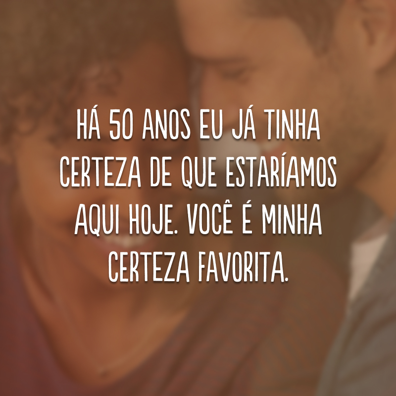 Há 50 anos eu já tinha certeza de que estaríamos aqui hoje. Você é minha certeza favorita.
