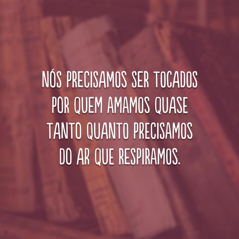 Nós precisamos ser tocados por quem amamos quase tanto quanto precisamos do ar que respiramos.