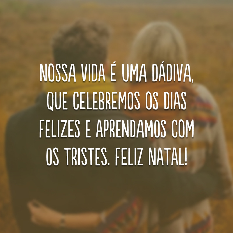 Nossa vida é uma dádiva, que celebremos os dias felizes e aprendamos com os tristes. Feliz Natal!