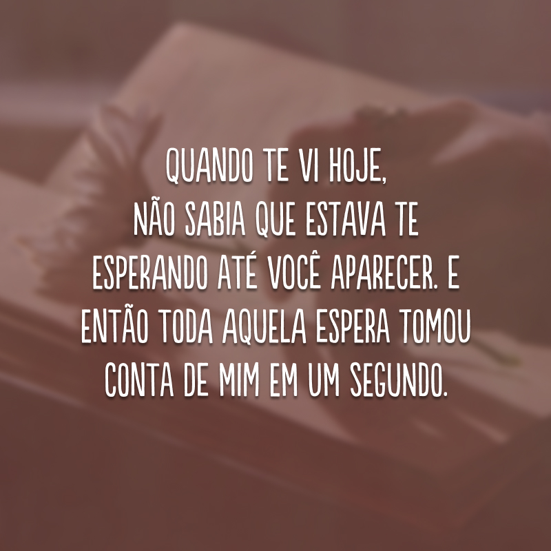 Quando te vi hoje, não sabia que estava te esperando até você aparecer. E então toda aquela espera tomou conta de mim em um segundo. 