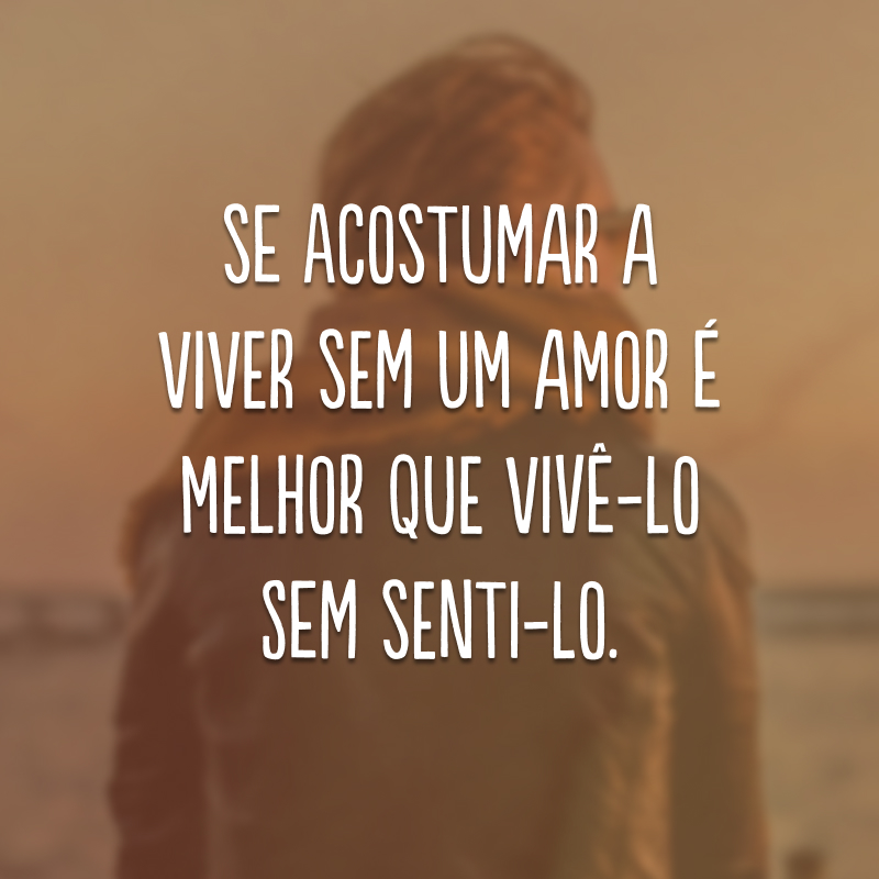 Se acostumar a viver sem um amor é melhor que vivê-lo sem senti-lo.