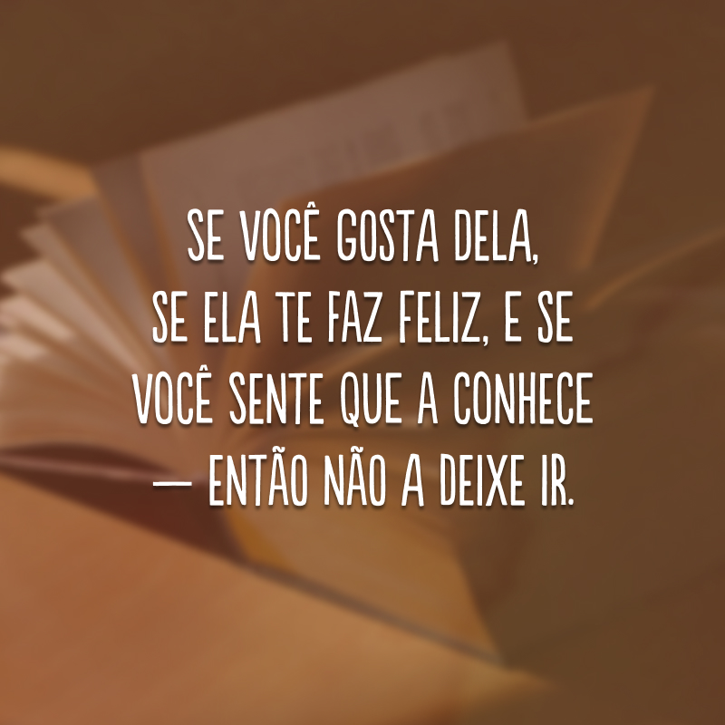 Se você gosta dela, se ela te faz feliz, e se você sente que a conhece — então não a deixe ir.