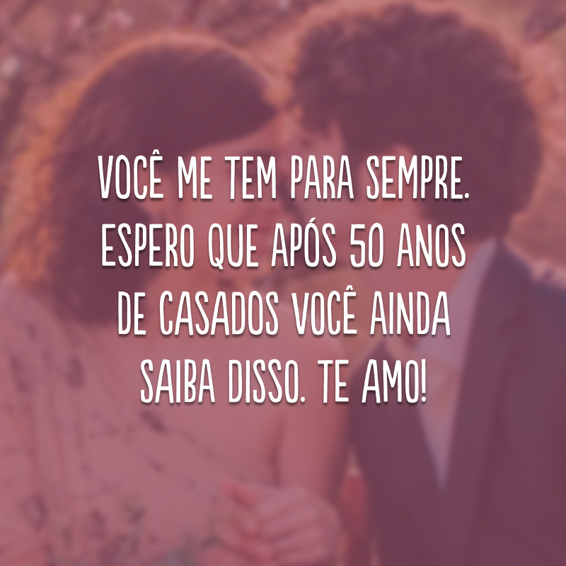 Você me tem para sempre. Espero que após 50 anos de casados você ainda saiba disso. Te amo!
