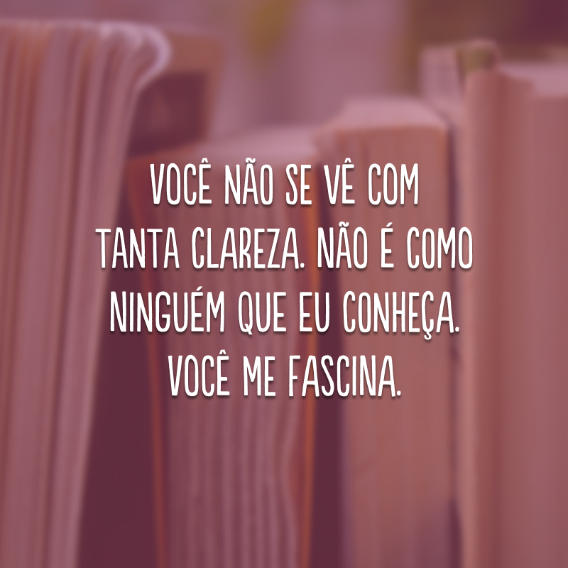 Você não se vê com tanta clareza. Não é como ninguém que eu conheça. Você me fascina.