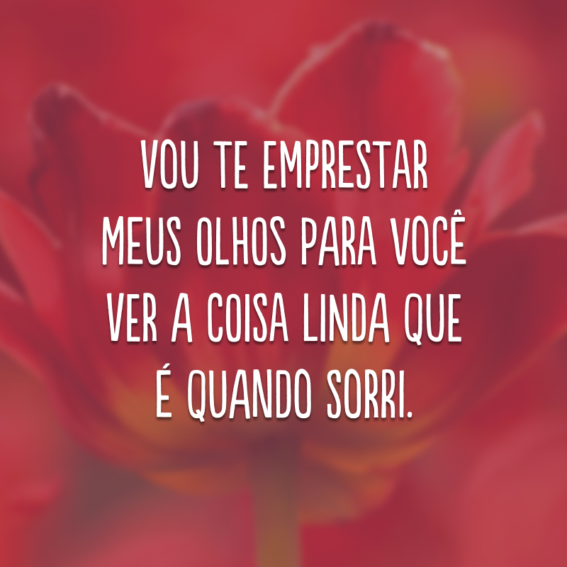 Vou te emprestar meus olhos para você ver a coisa linda que é quando sorri.