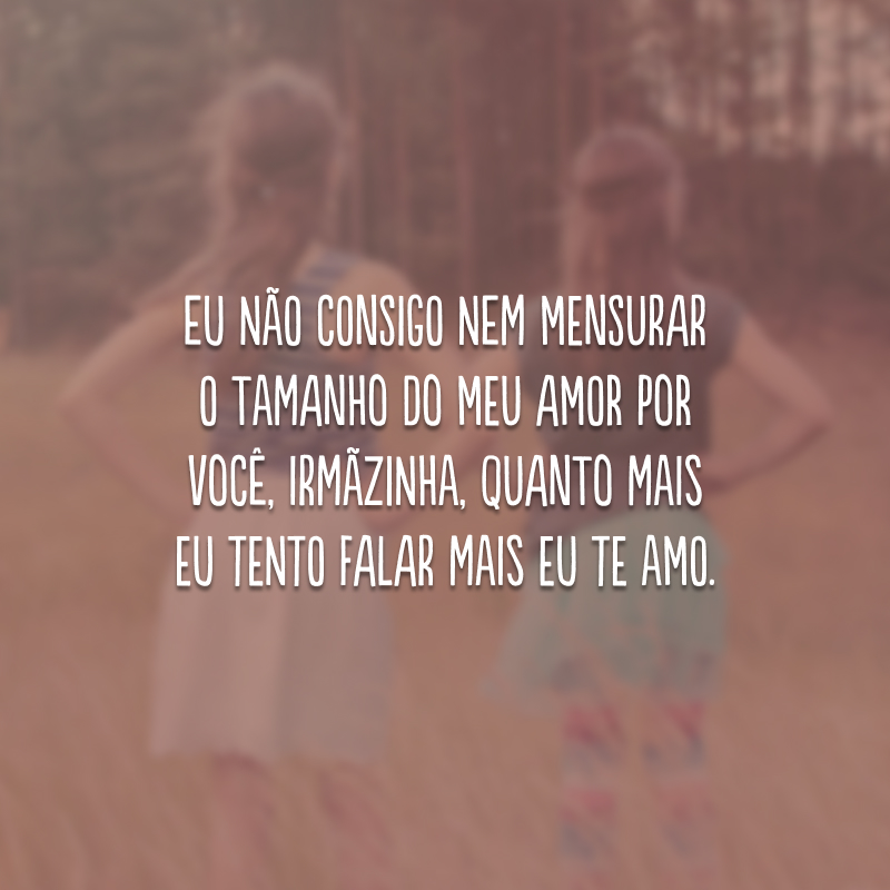 Eu não consigo nem mensurar o tamanho do meu amor por você, irmãzinha, quanto mais eu tento falar mais eu te amo. 
