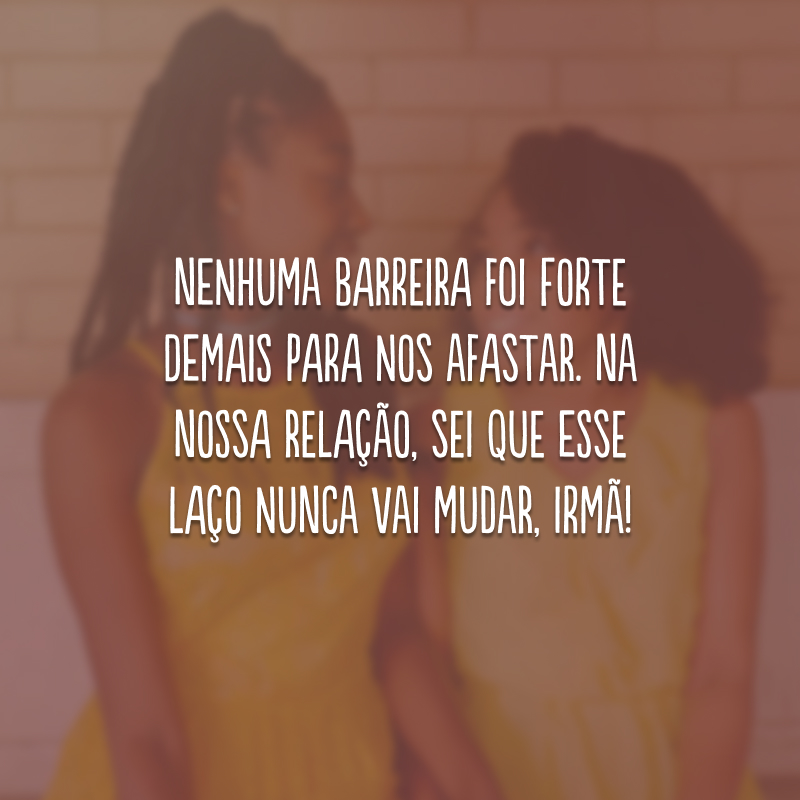 Nenhuma barreira foi forte demais para nos afastar. Na nossa relação, sei que esse laço nunca vai mudar, irmã!
