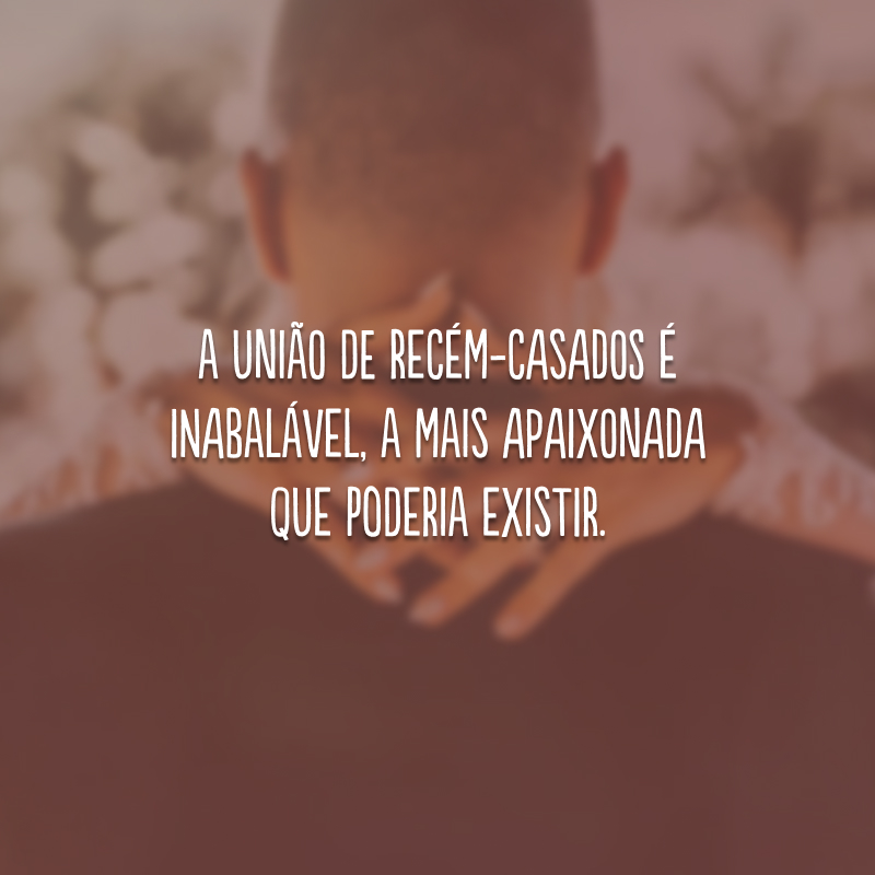 A união de recém-casados é inabalável, a mais apaixonada que poderia existir.
