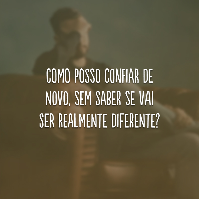 Como posso confiar de novo, sem saber se vai ser realmente diferente?