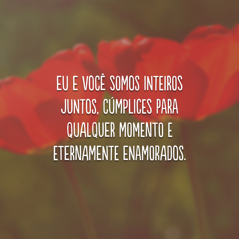 Eu e você somos inteiros juntos, cúmplices para qualquer momento e eternamente enamorados. 
