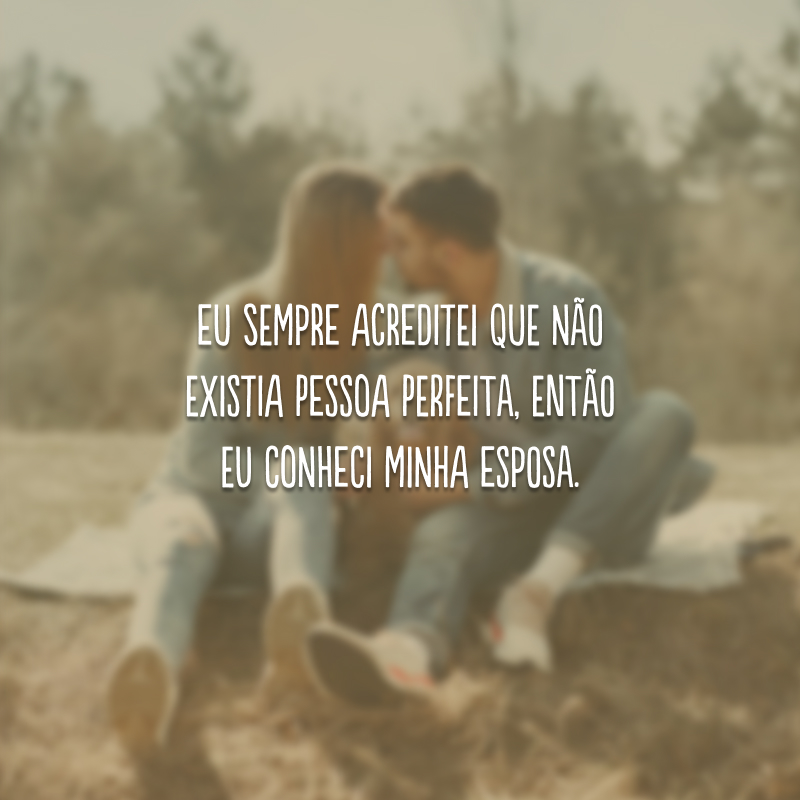 Eu sempre acreditei que não existia pessoa perfeita, então eu conheci minha esposa.