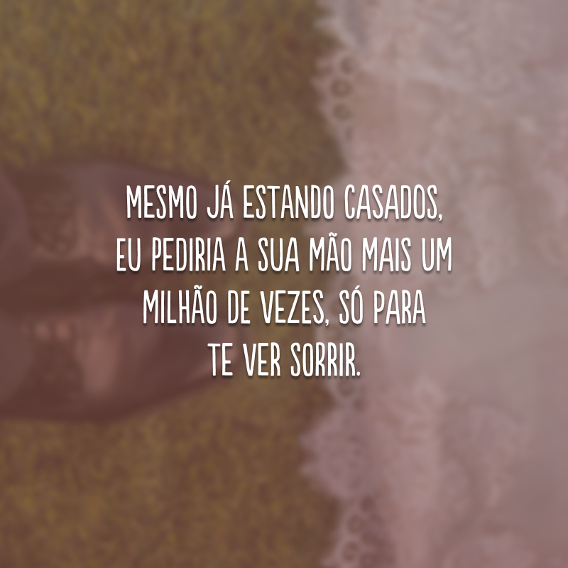 Mesmo já estando casados, eu pediria a sua mão mais um milhão de vezes, só para te ver sorrir.
