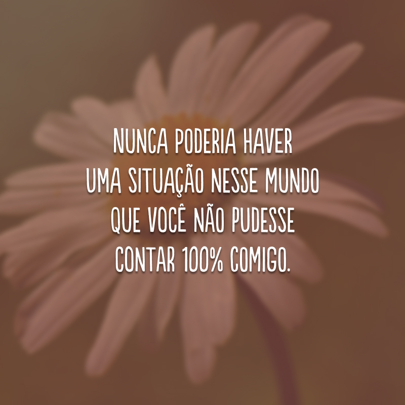 Nunca poderia haver uma situação nesse mundo que você não pudesse contar 100% comigo. 
