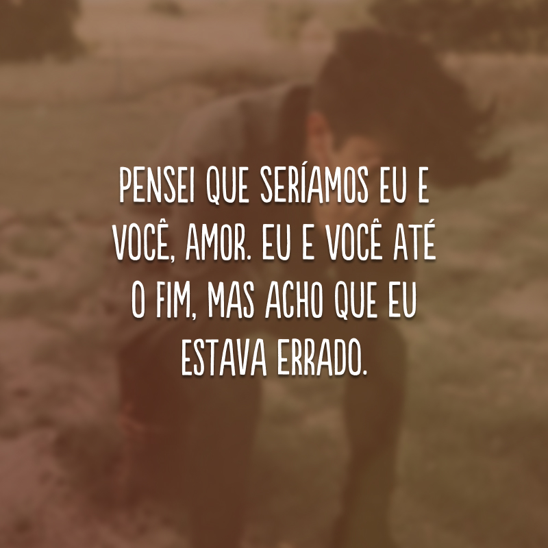 Pensei que seríamos eu e você, amor. Eu e você até o fim, mas acho que eu estava errado.