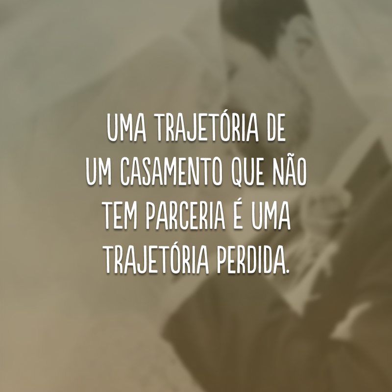 Uma trajetória de um casamento que não tem parceria é uma trajetória perdida.
