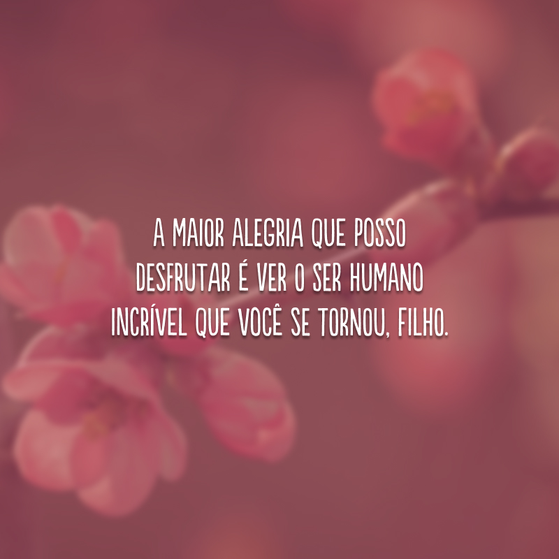 A maior alegria que posso desfrutar é ver o ser humano incrível que você se tornou, filho.
